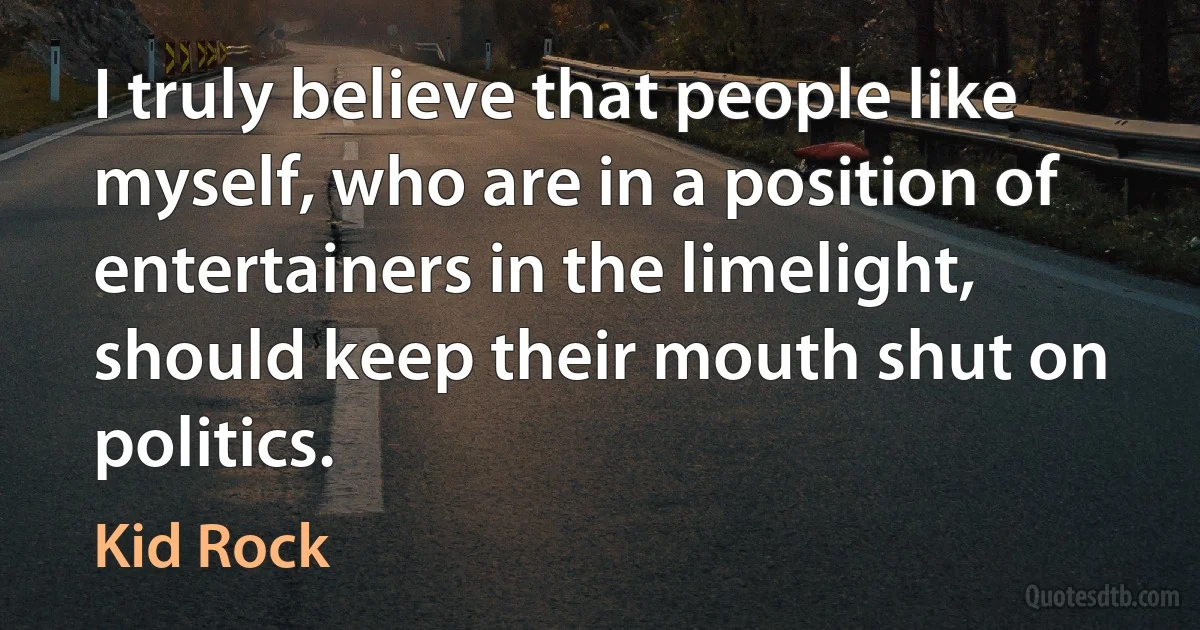 I truly believe that people like myself, who are in a position of entertainers in the limelight, should keep their mouth shut on politics. (Kid Rock)