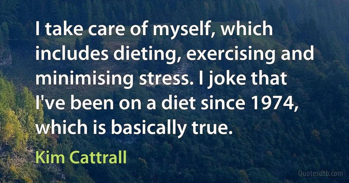 I take care of myself, which includes dieting, exercising and minimising stress. I joke that I've been on a diet since 1974, which is basically true. (Kim Cattrall)