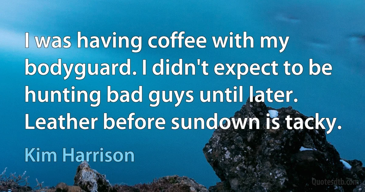 I was having coffee with my bodyguard. I didn't expect to be hunting bad guys until later. Leather before sundown is tacky. (Kim Harrison)