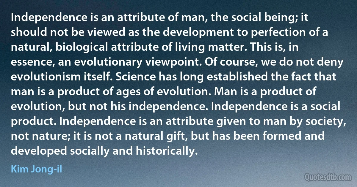 Independence is an attribute of man, the social being; it should not be viewed as the development to perfection of a natural, biological attribute of living matter. This is, in essence, an evolutionary viewpoint. Of course, we do not deny evolutionism itself. Science has long established the fact that man is a product of ages of evolution. Man is a product of evolution, but not his independence. Independence is a social product. Independence is an attribute given to man by society, not nature; it is not a natural gift, but has been formed and developed socially and historically. (Kim Jong-il)