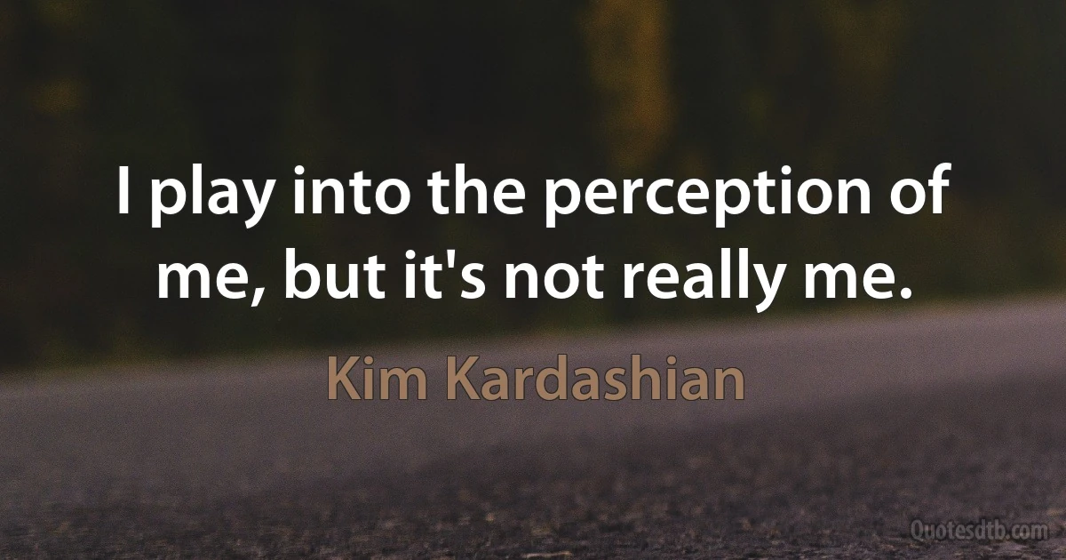 I play into the perception of me, but it's not really me. (Kim Kardashian)