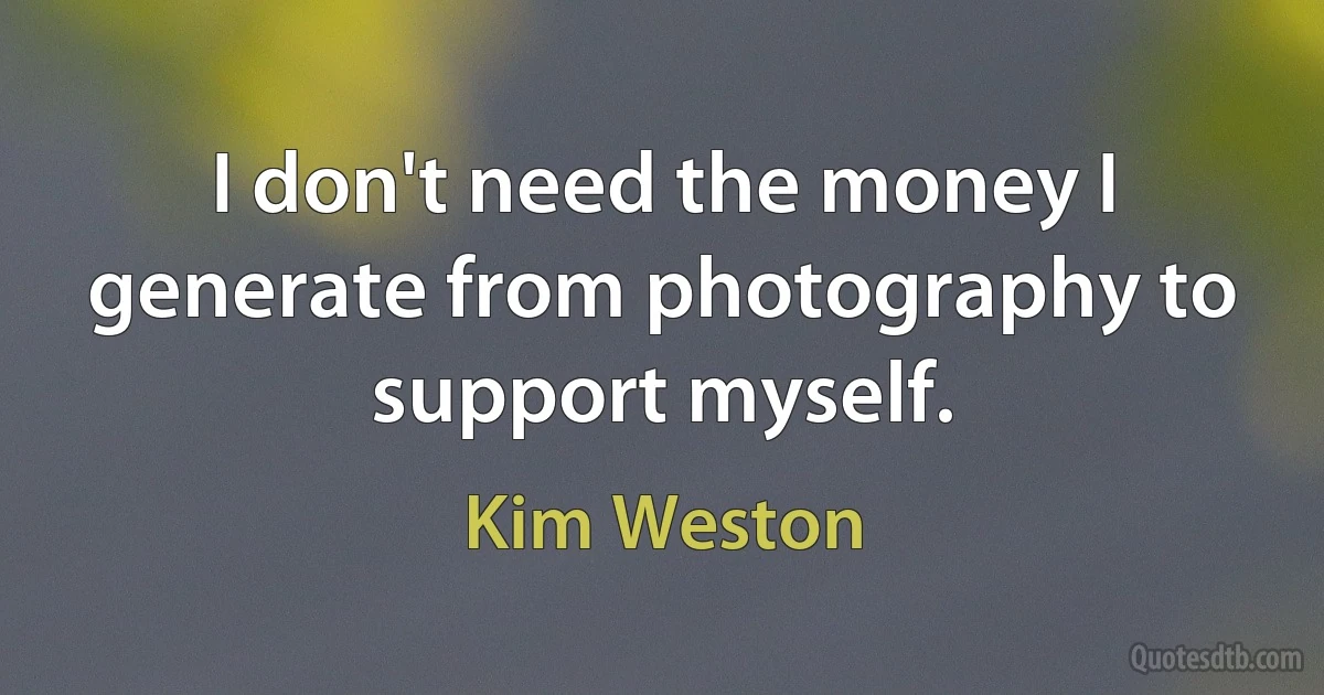 I don't need the money I generate from photography to support myself. (Kim Weston)