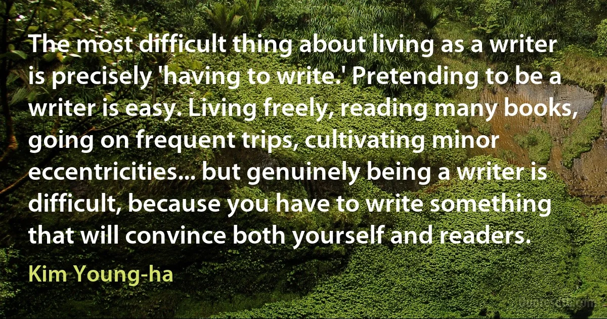 The most difficult thing about living as a writer is precisely 'having to write.' Pretending to be a writer is easy. Living freely, reading many books, going on frequent trips, cultivating minor eccentricities... but genuinely being a writer is difficult, because you have to write something that will convince both yourself and readers. (Kim Young-ha)