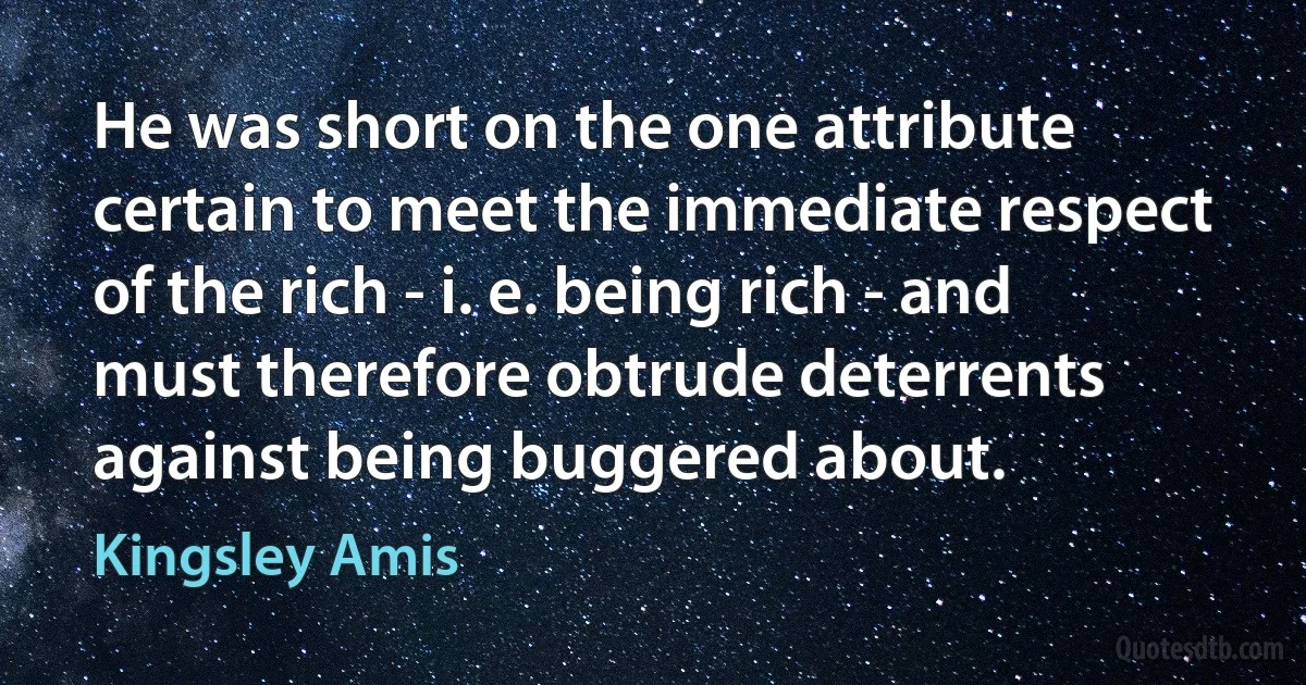 He was short on the one attribute certain to meet the immediate respect of the rich - i. e. being rich - and must therefore obtrude deterrents against being buggered about. (Kingsley Amis)