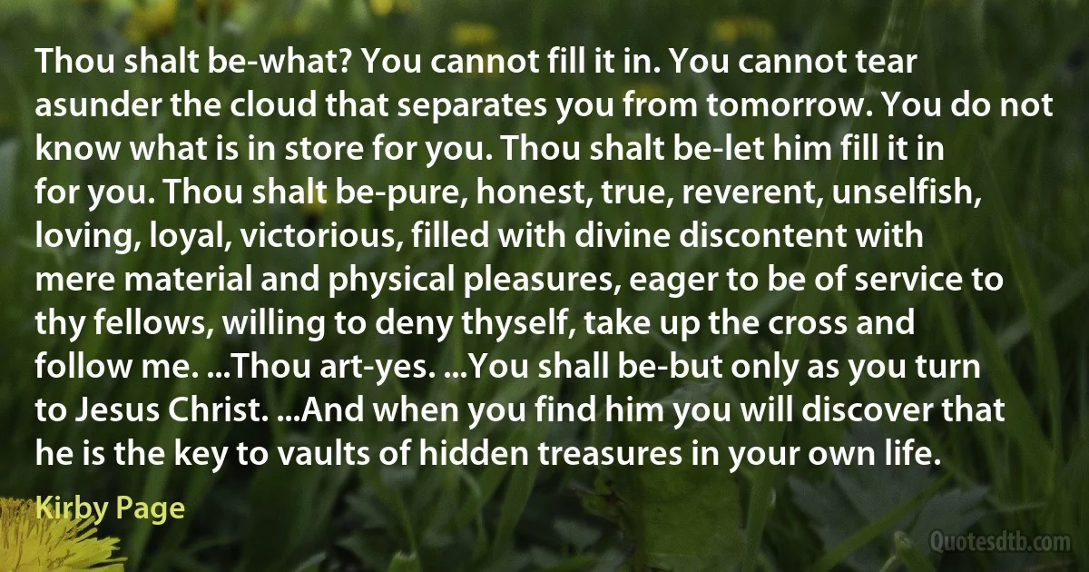 Thou shalt be-what? You cannot fill it in. You cannot tear asunder the cloud that separates you from tomorrow. You do not know what is in store for you. Thou shalt be-let him fill it in for you. Thou shalt be-pure, honest, true, reverent, unselfish, loving, loyal, victorious, filled with divine discontent with mere material and physical pleasures, eager to be of service to thy fellows, willing to deny thyself, take up the cross and follow me. ...Thou art-yes. ...You shall be-but only as you turn to Jesus Christ. ...And when you find him you will discover that he is the key to vaults of hidden treasures in your own life. (Kirby Page)