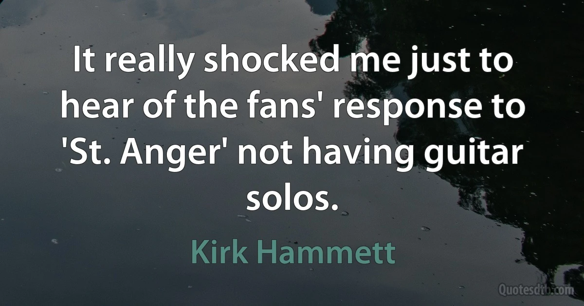 It really shocked me just to hear of the fans' response to 'St. Anger' not having guitar solos. (Kirk Hammett)