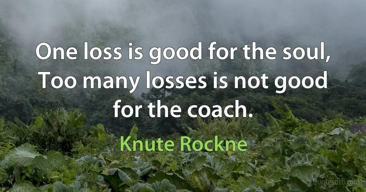 One loss is good for the soul, Too many losses is not good for the coach. (Knute Rockne)