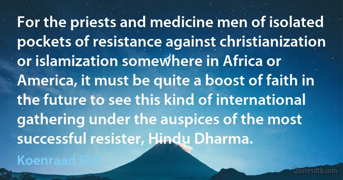 For the priests and medicine men of isolated pockets of resistance against christianization or islamization somewhere in Africa or America, it must be quite a boost of faith in the future to see this kind of international gathering under the auspices of the most successful resister, Hindu Dharma. (Koenraad Elst)