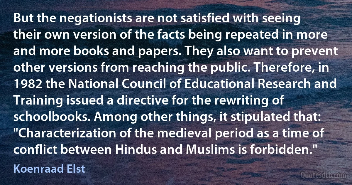 But the negationists are not satisfied with seeing their own version of the facts being repeated in more and more books and papers. They also want to prevent other versions from reaching the public. Therefore, in 1982 the National Council of Educational Research and Training issued a directive for the rewriting of schoolbooks. Among other things, it stipulated that: "Characterization of the medieval period as a time of conflict between Hindus and Muslims is forbidden." (Koenraad Elst)