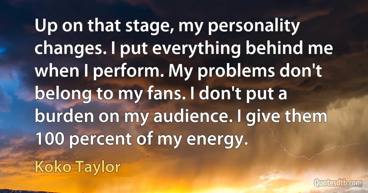 Up on that stage, my personality changes. I put everything behind me when I perform. My problems don't belong to my fans. I don't put a burden on my audience. I give them 100 percent of my energy. (Koko Taylor)