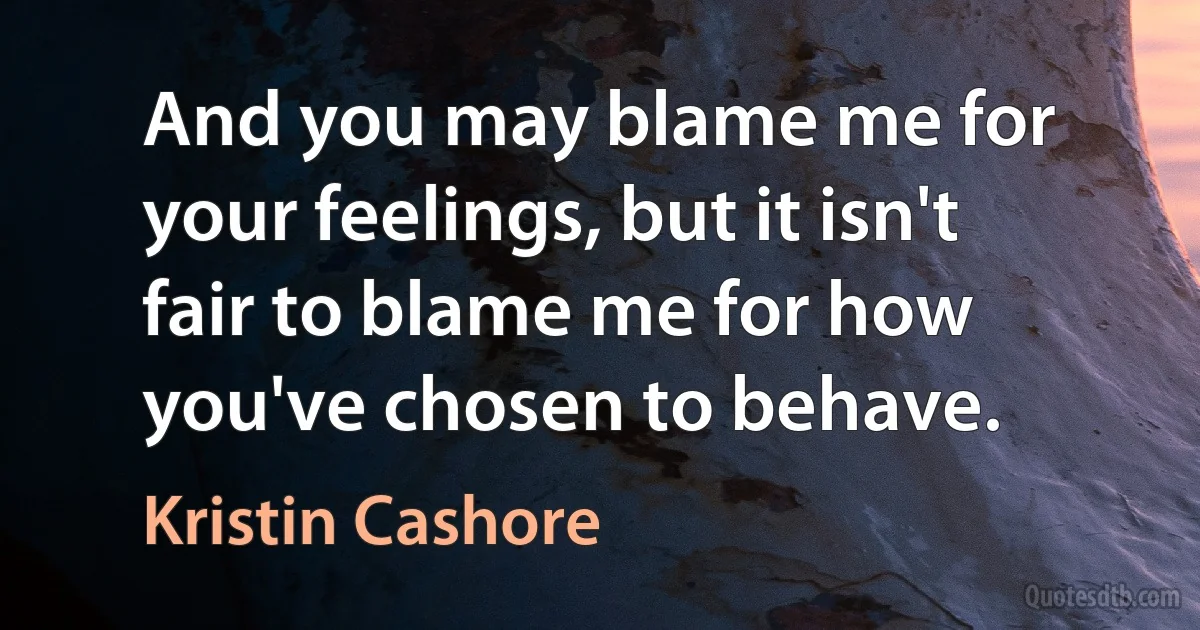 And you may blame me for your feelings, but it isn't fair to blame me for how you've chosen to behave. (Kristin Cashore)