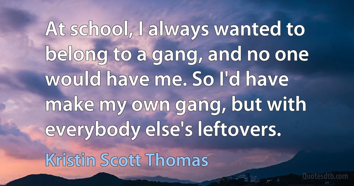 At school, I always wanted to belong to a gang, and no one would have me. So I'd have make my own gang, but with everybody else's leftovers. (Kristin Scott Thomas)