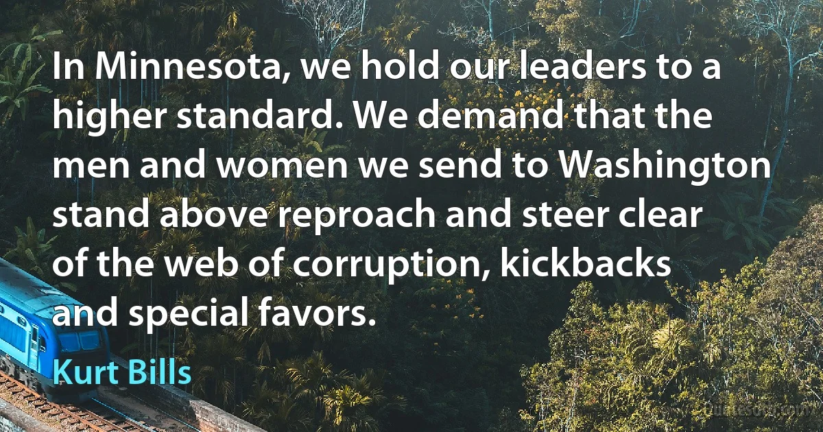 In Minnesota, we hold our leaders to a higher standard. We demand that the men and women we send to Washington stand above reproach and steer clear of the web of corruption, kickbacks and special favors. (Kurt Bills)