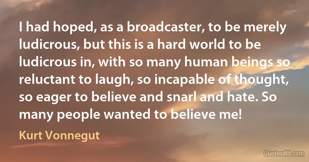 I had hoped, as a broadcaster, to be merely ludicrous, but this is a hard world to be ludicrous in, with so many human beings so reluctant to laugh, so incapable of thought, so eager to believe and snarl and hate. So many people wanted to believe me! (Kurt Vonnegut)