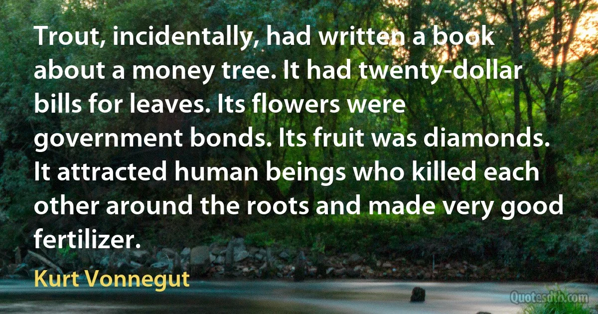 Trout, incidentally, had written a book about a money tree. It had twenty-dollar bills for leaves. Its flowers were government bonds. Its fruit was diamonds. It attracted human beings who killed each other around the roots and made very good fertilizer. (Kurt Vonnegut)