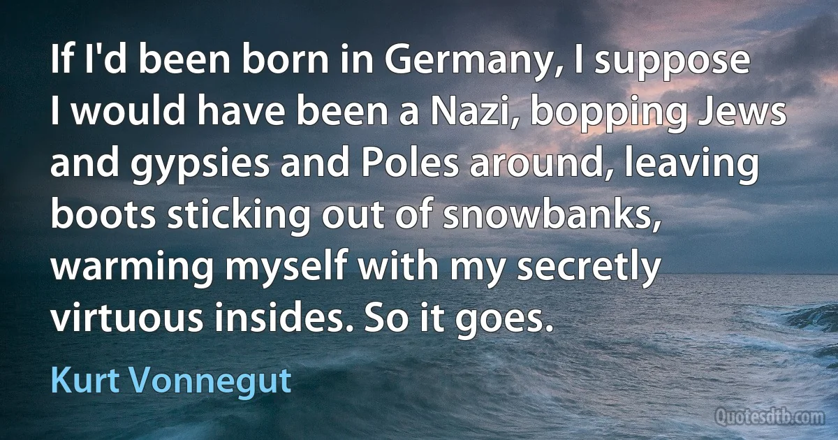 If I'd been born in Germany, I suppose I would have been a Nazi, bopping Jews and gypsies and Poles around, leaving boots sticking out of snowbanks, warming myself with my secretly virtuous insides. So it goes. (Kurt Vonnegut)