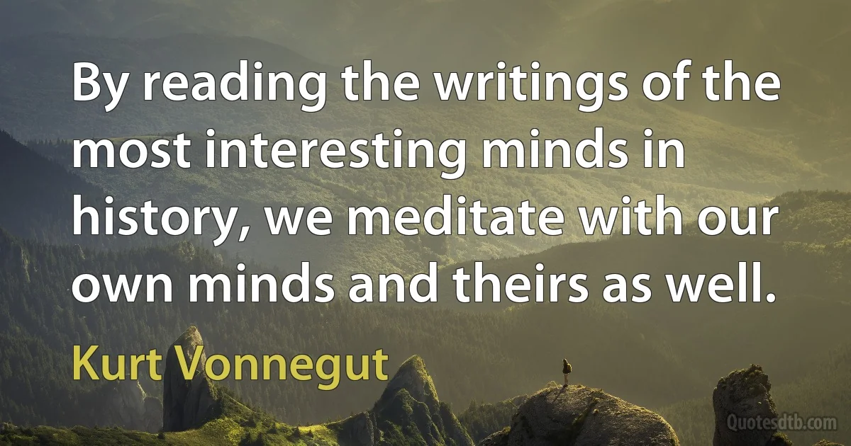 By reading the writings of the most interesting minds in history, we meditate with our own minds and theirs as well. (Kurt Vonnegut)