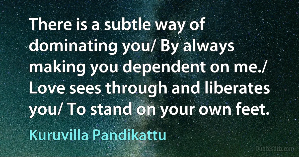 There is a subtle way of dominating you/ By always making you dependent on me./ Love sees through and liberates you/ To stand on your own feet. (Kuruvilla Pandikattu)