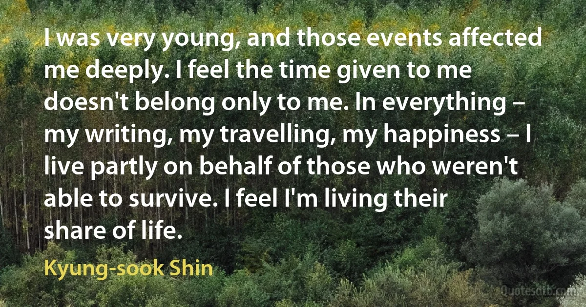 I was very young, and those events affected me deeply. I feel the time given to me doesn't belong only to me. In everything – my writing, my travelling, my happiness – I live partly on behalf of those who weren't able to survive. I feel I'm living their share of life. (Kyung-sook Shin)