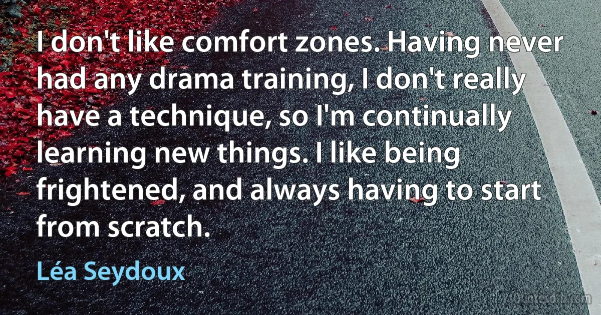 I don't like comfort zones. Having never had any drama training, I don't really have a technique, so I'm continually learning new things. I like being frightened, and always having to start from scratch. (Léa Seydoux)