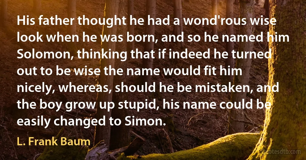 His father thought he had a wond'rous wise look when he was born, and so he named him Solomon, thinking that if indeed he turned out to be wise the name would fit him nicely, whereas, should he be mistaken, and the boy grow up stupid, his name could be easily changed to Simon. (L. Frank Baum)