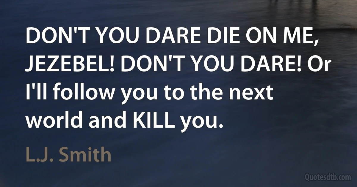 DON'T YOU DARE DIE ON ME, JEZEBEL! DON'T YOU DARE! Or I'll follow you to the next world and KILL you. (L.J. Smith)