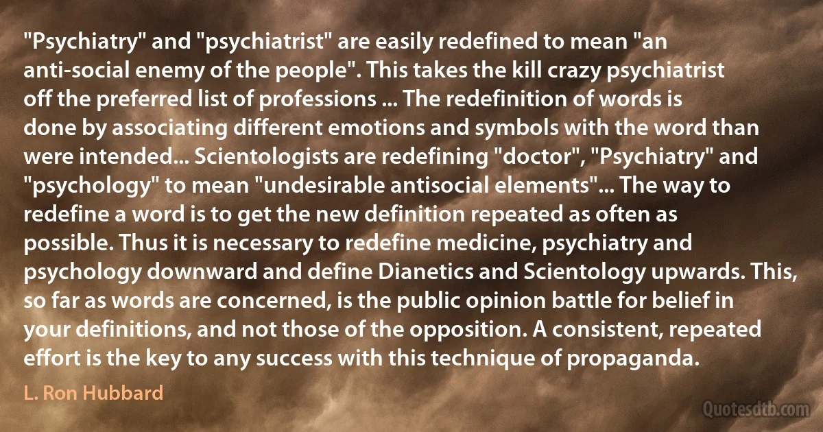 "Psychiatry" and "psychiatrist" are easily redefined to mean "an anti-social enemy of the people". This takes the kill crazy psychiatrist off the preferred list of professions ... The redefinition of words is done by associating different emotions and symbols with the word than were intended... Scientologists are redefining "doctor", "Psychiatry" and "psychology" to mean "undesirable antisocial elements"... The way to redefine a word is to get the new definition repeated as often as possible. Thus it is necessary to redefine medicine, psychiatry and psychology downward and define Dianetics and Scientology upwards. This, so far as words are concerned, is the public opinion battle for belief in your definitions, and not those of the opposition. A consistent, repeated effort is the key to any success with this technique of propaganda. (L. Ron Hubbard)