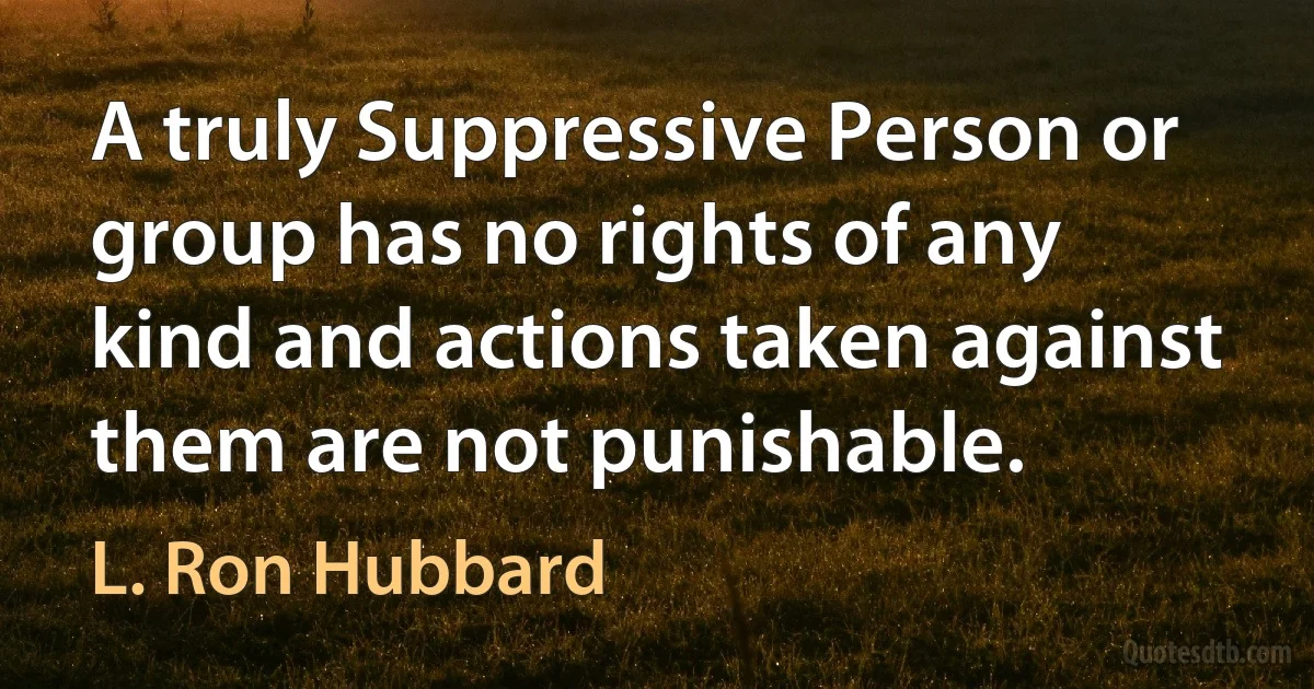 A truly Suppressive Person or group has no rights of any kind and actions taken against them are not punishable. (L. Ron Hubbard)