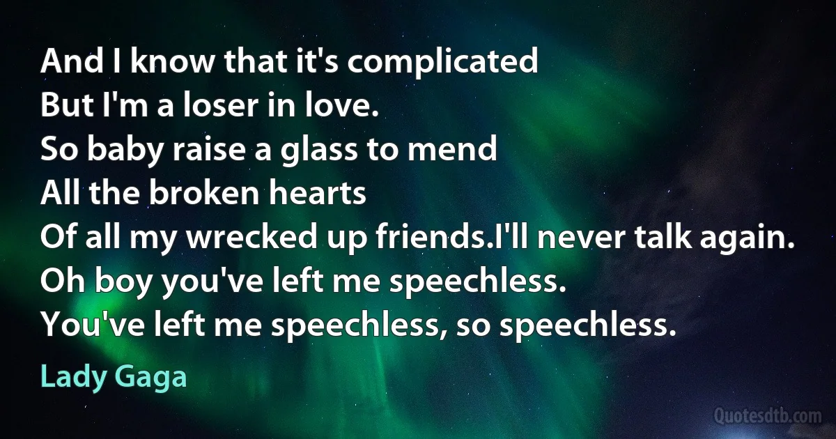 And I know that it's complicated
But I'm a loser in love.
So baby raise a glass to mend
All the broken hearts
Of all my wrecked up friends.I'll never talk again.
Oh boy you've left me speechless.
You've left me speechless, so speechless. (Lady Gaga)