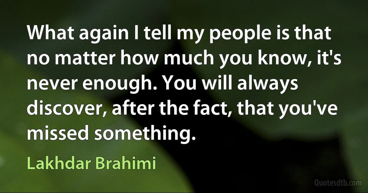 What again I tell my people is that no matter how much you know, it's never enough. You will always discover, after the fact, that you've missed something. (Lakhdar Brahimi)