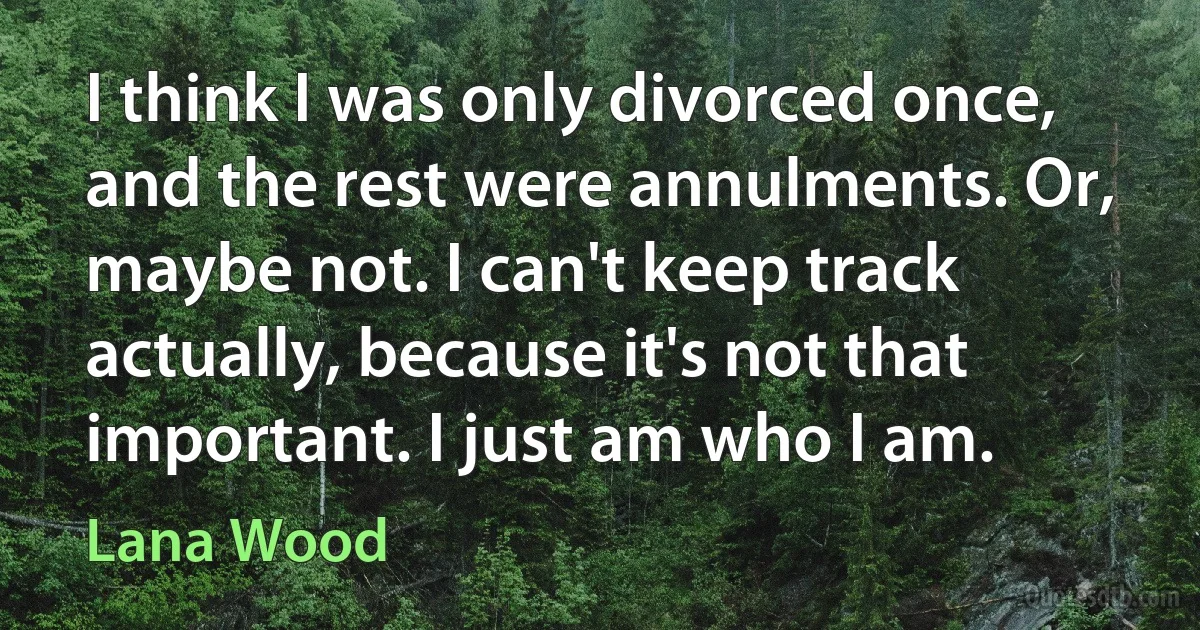 I think I was only divorced once, and the rest were annulments. Or, maybe not. I can't keep track actually, because it's not that important. I just am who I am. (Lana Wood)