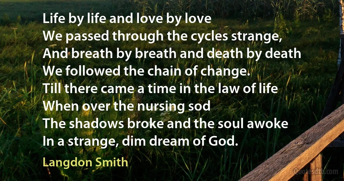 Life by life and love by love
We passed through the cycles strange,
And breath by breath and death by death
We followed the chain of change.
Till there came a time in the law of life
When over the nursing sod
The shadows broke and the soul awoke
In a strange, dim dream of God. (Langdon Smith)