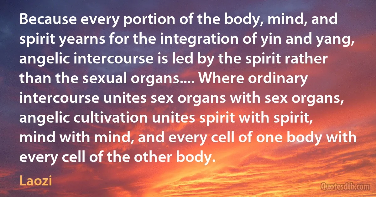 Because every portion of the body, mind, and spirit yearns for the integration of yin and yang, angelic intercourse is led by the spirit rather than the sexual organs.... Where ordinary intercourse unites sex organs with sex organs, angelic cultivation unites spirit with spirit, mind with mind, and every cell of one body with every cell of the other body. (Laozi)