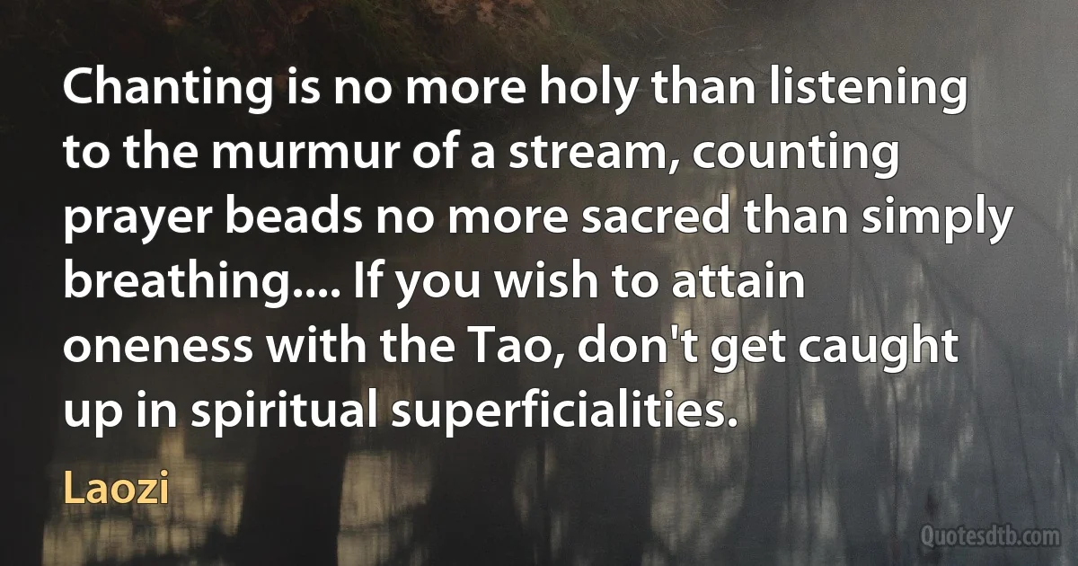 Chanting is no more holy than listening to the murmur of a stream, counting prayer beads no more sacred than simply breathing.... If you wish to attain oneness with the Tao, don't get caught up in spiritual superficialities. (Laozi)