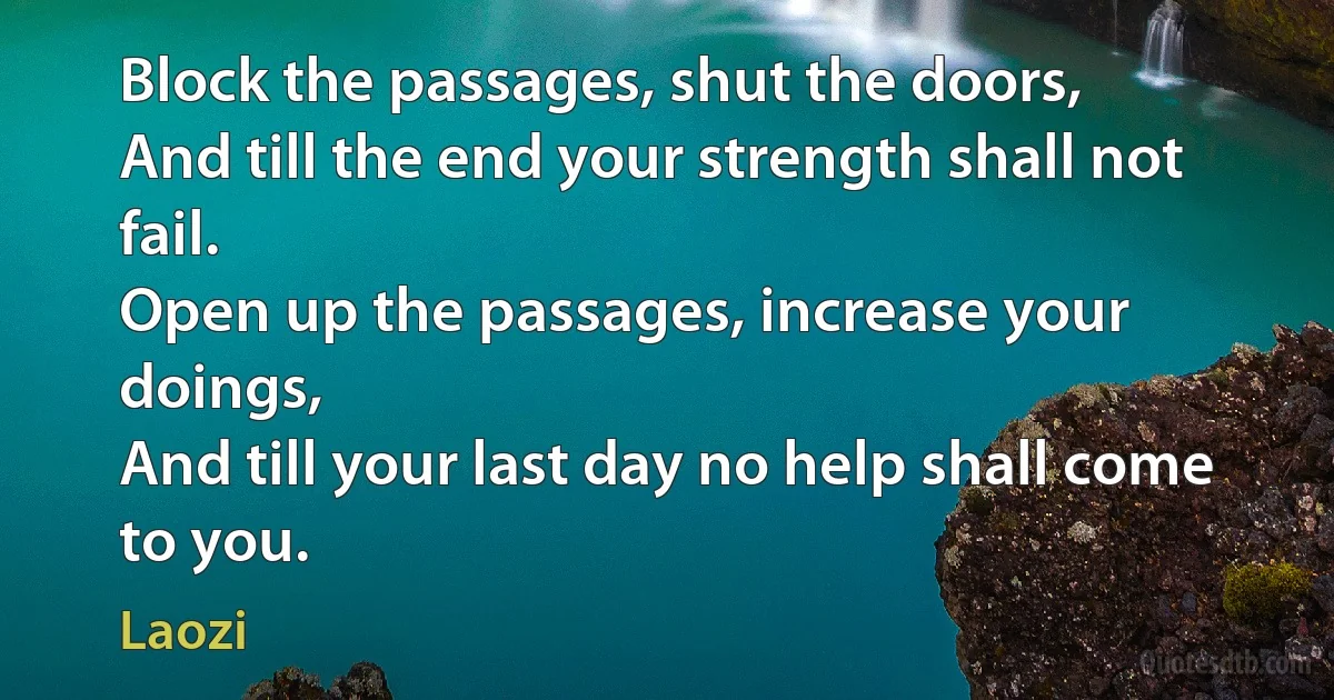 Block the passages, shut the doors,
And till the end your strength shall not fail.
Open up the passages, increase your doings,
And till your last day no help shall come to you. (Laozi)