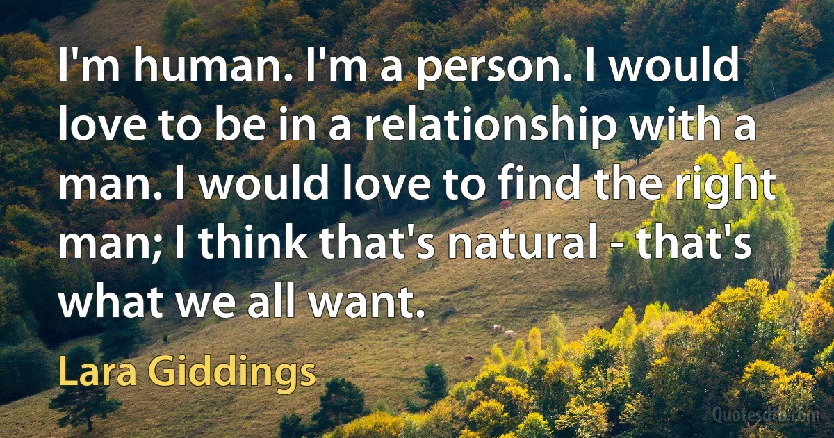 I'm human. I'm a person. I would love to be in a relationship with a man. I would love to find the right man; I think that's natural - that's what we all want. (Lara Giddings)