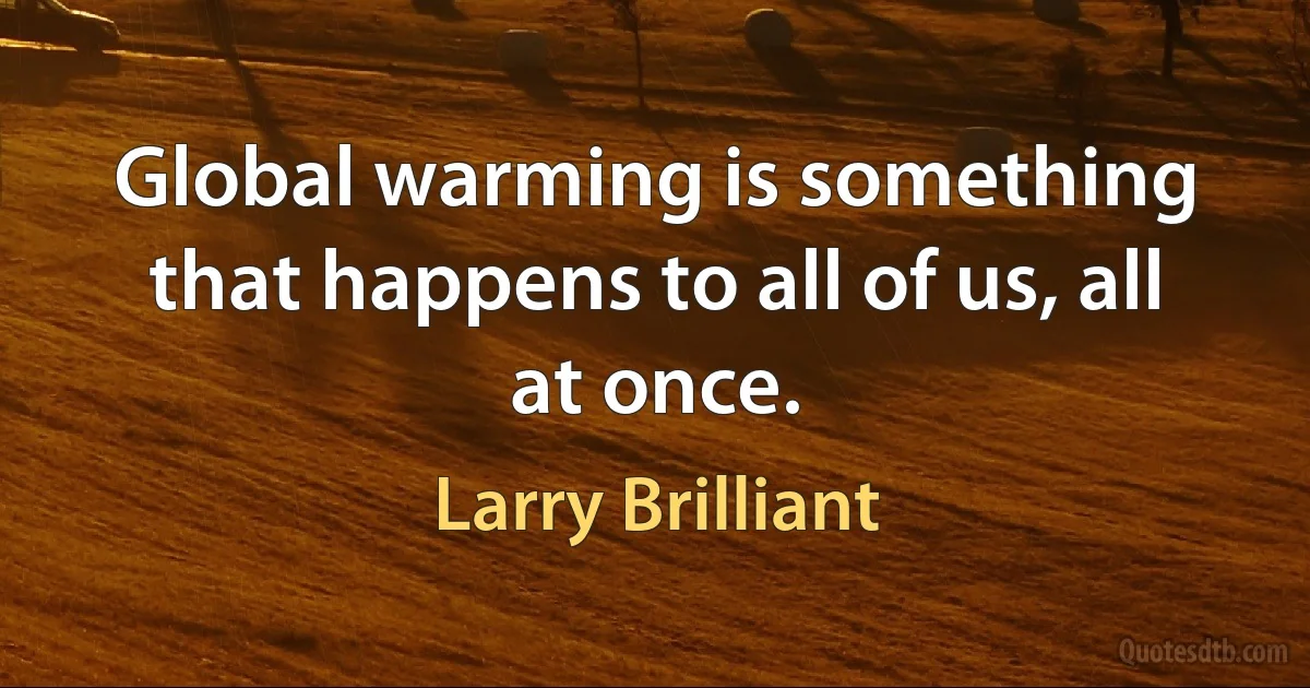 Global warming is something that happens to all of us, all at once. (Larry Brilliant)