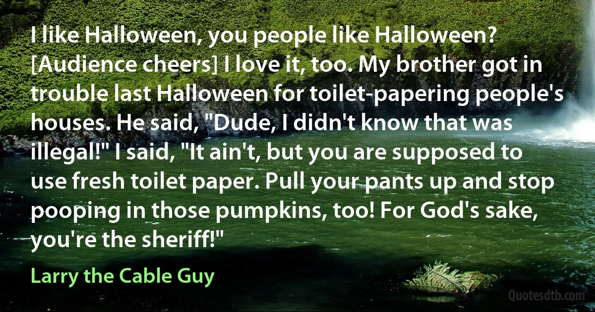 I like Halloween, you people like Halloween? [Audience cheers] I love it, too. My brother got in trouble last Halloween for toilet-papering people's houses. He said, "Dude, I didn't know that was illegal!" I said, "It ain't, but you are supposed to use fresh toilet paper. Pull your pants up and stop pooping in those pumpkins, too! For God's sake, you're the sheriff!" (Larry the Cable Guy)