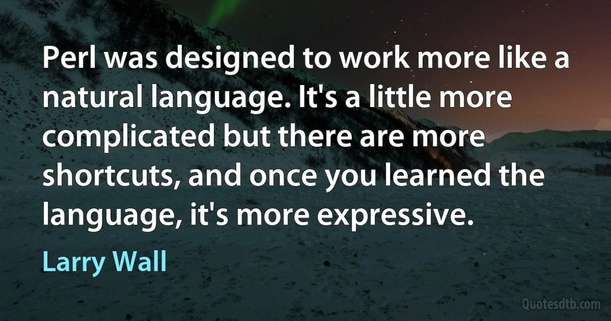 Perl was designed to work more like a natural language. It's a little more complicated but there are more shortcuts, and once you learned the language, it's more expressive. (Larry Wall)