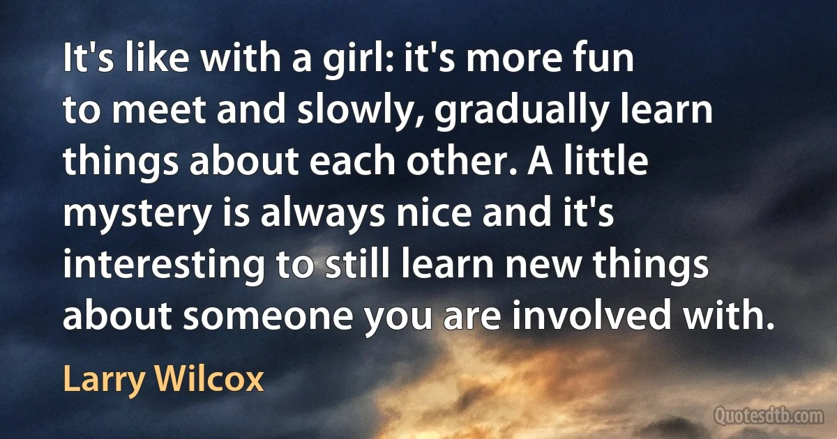 It's like with a girl: it's more fun to meet and slowly, gradually learn things about each other. A little mystery is always nice and it's interesting to still learn new things about someone you are involved with. (Larry Wilcox)