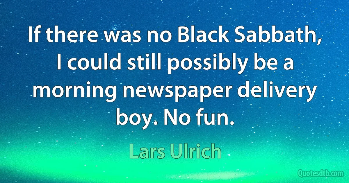 If there was no Black Sabbath, I could still possibly be a morning newspaper delivery boy. No fun. (Lars Ulrich)