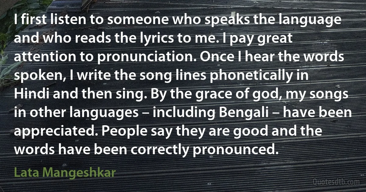 I first listen to someone who speaks the language and who reads the lyrics to me. I pay great attention to pronunciation. Once I hear the words spoken, I write the song lines phonetically in Hindi and then sing. By the grace of god, my songs in other languages – including Bengali – have been appreciated. People say they are good and the words have been correctly pronounced. (Lata Mangeshkar)