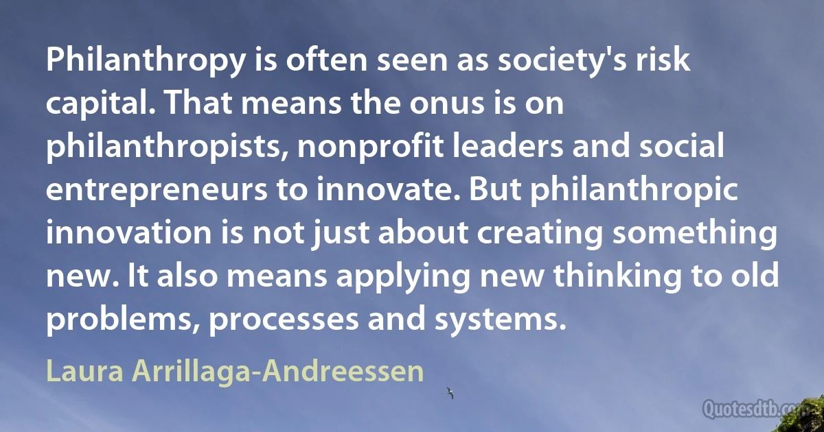 Philanthropy is often seen as society's risk capital. That means the onus is on philanthropists, nonprofit leaders and social entrepreneurs to innovate. But philanthropic innovation is not just about creating something new. It also means applying new thinking to old problems, processes and systems. (Laura Arrillaga-Andreessen)