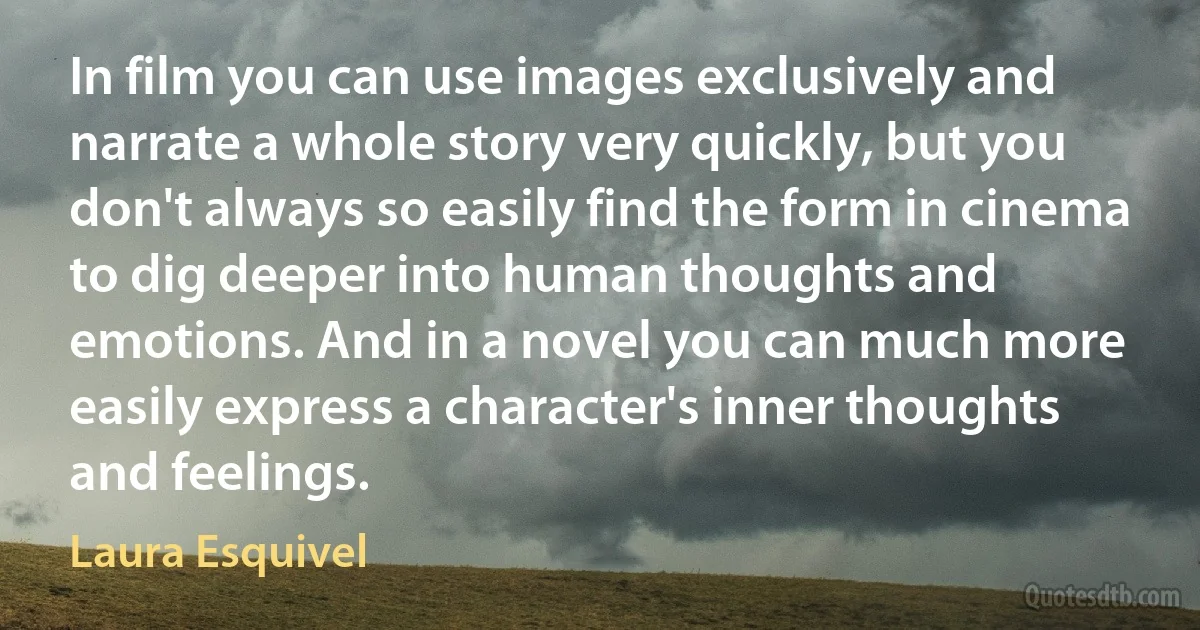 In film you can use images exclusively and narrate a whole story very quickly, but you don't always so easily find the form in cinema to dig deeper into human thoughts and emotions. And in a novel you can much more easily express a character's inner thoughts and feelings. (Laura Esquivel)