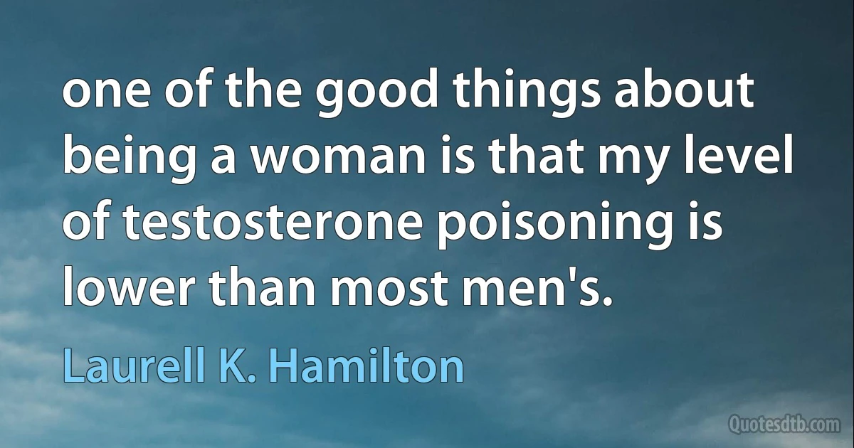 one of the good things about being a woman is that my level of testosterone poisoning is lower than most men's. (Laurell K. Hamilton)