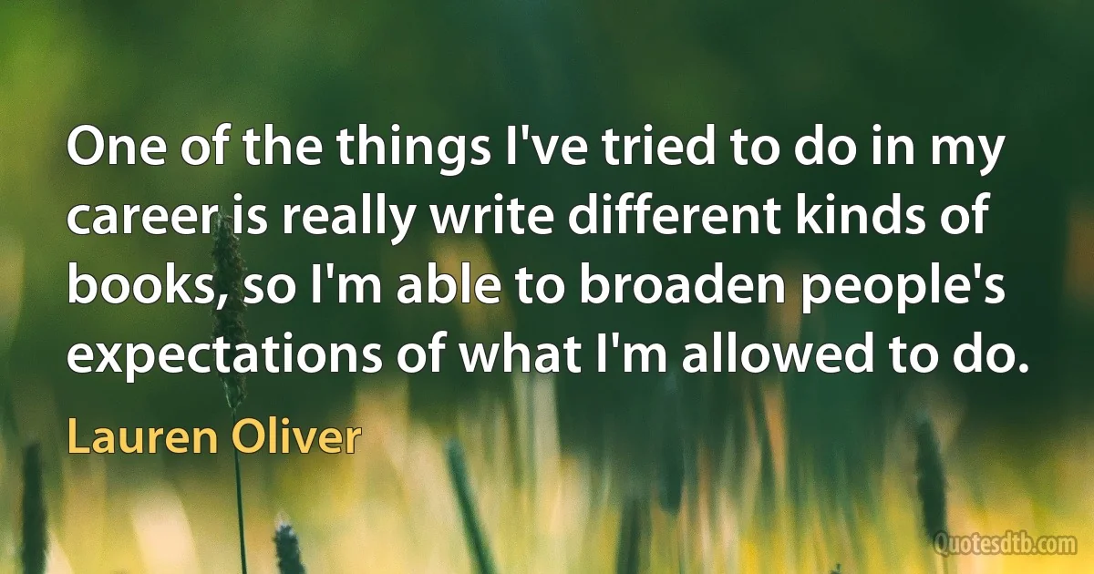 One of the things I've tried to do in my career is really write different kinds of books, so I'm able to broaden people's expectations of what I'm allowed to do. (Lauren Oliver)