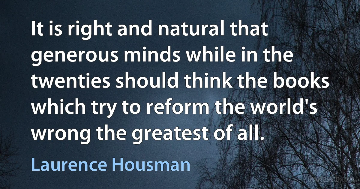 It is right and natural that generous minds while in the twenties should think the books which try to reform the world's wrong the greatest of all. (Laurence Housman)