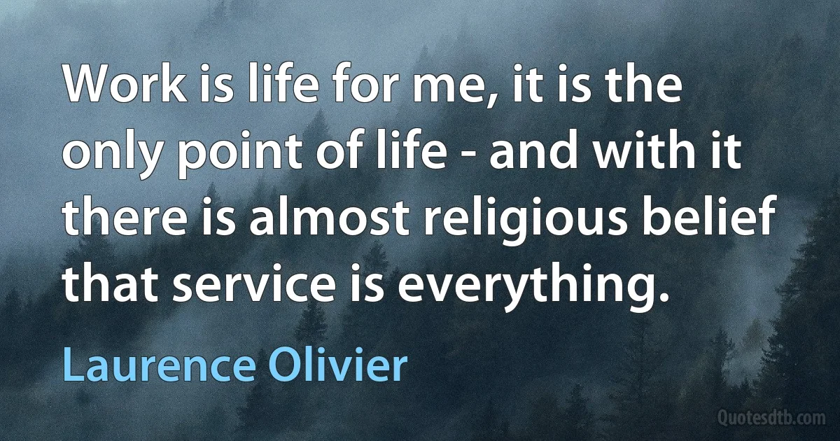 Work is life for me, it is the only point of life - and with it there is almost religious belief that service is everything. (Laurence Olivier)