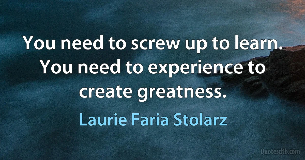 You need to screw up to learn. You need to experience to create greatness. (Laurie Faria Stolarz)