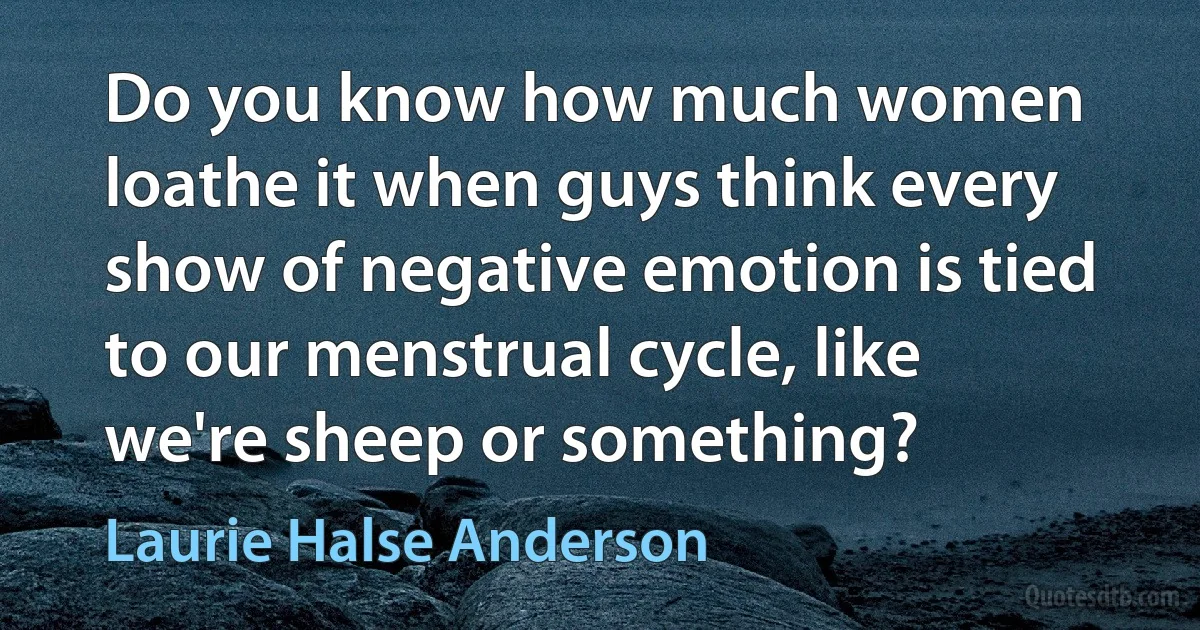 Do you know how much women loathe it when guys think every show of negative emotion is tied to our menstrual cycle, like we're sheep or something? (Laurie Halse Anderson)